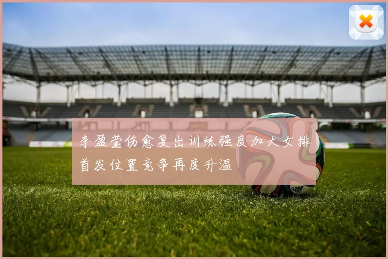 李盈莹伤愈复出训练强度加大女排首发位置竞争再度升温