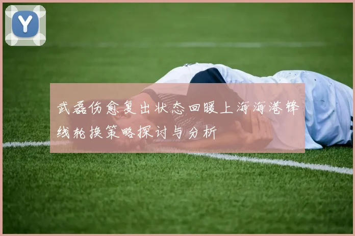 武磊伤愈复出状态回暖上海海港锋线轮换策略探讨与分析