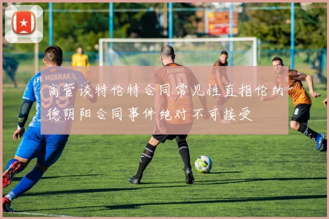 高管谈特伦特合同常见性直指伦纳德阴阳合同事件绝对不可接受