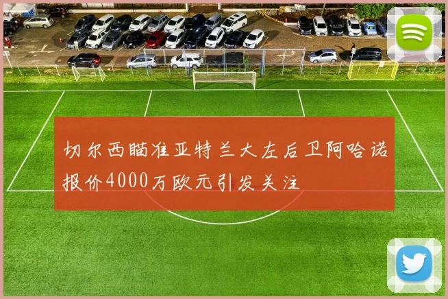 切尔西瞄准亚特兰大左后卫阿哈诺报价4000万欧元引发关注