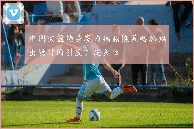 中国女篮热身赛内线轮换策略韩旭出场时间引发广泛关注