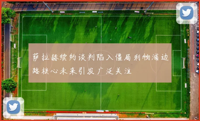 萨拉赫续约谈判陷入僵局利物浦边路核心未来引发广泛关注