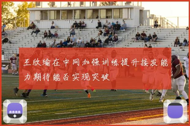 王欣瑜在中网加强训练提升接发能力期待能否实现突破